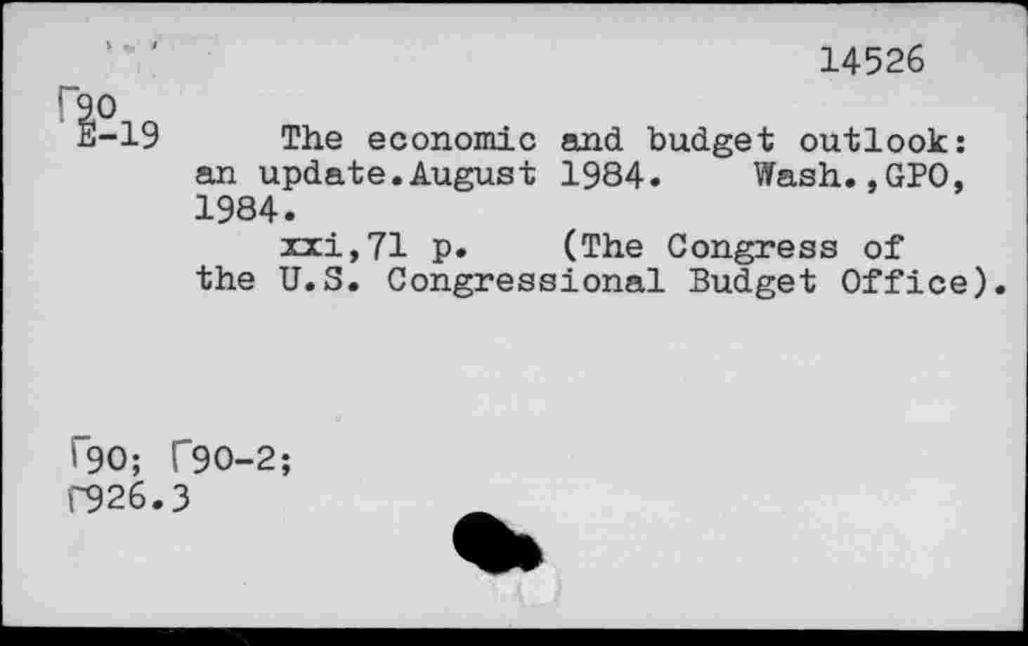 ﻿14526
Гао
Е-19 The economic and budget outlook: an update.August 1984. Wash.,GPO, 1984.
xxi,71 p. (The Congress of the U.S. Congressional Budget Office).
Г90; Г9О-2;
Г926.3